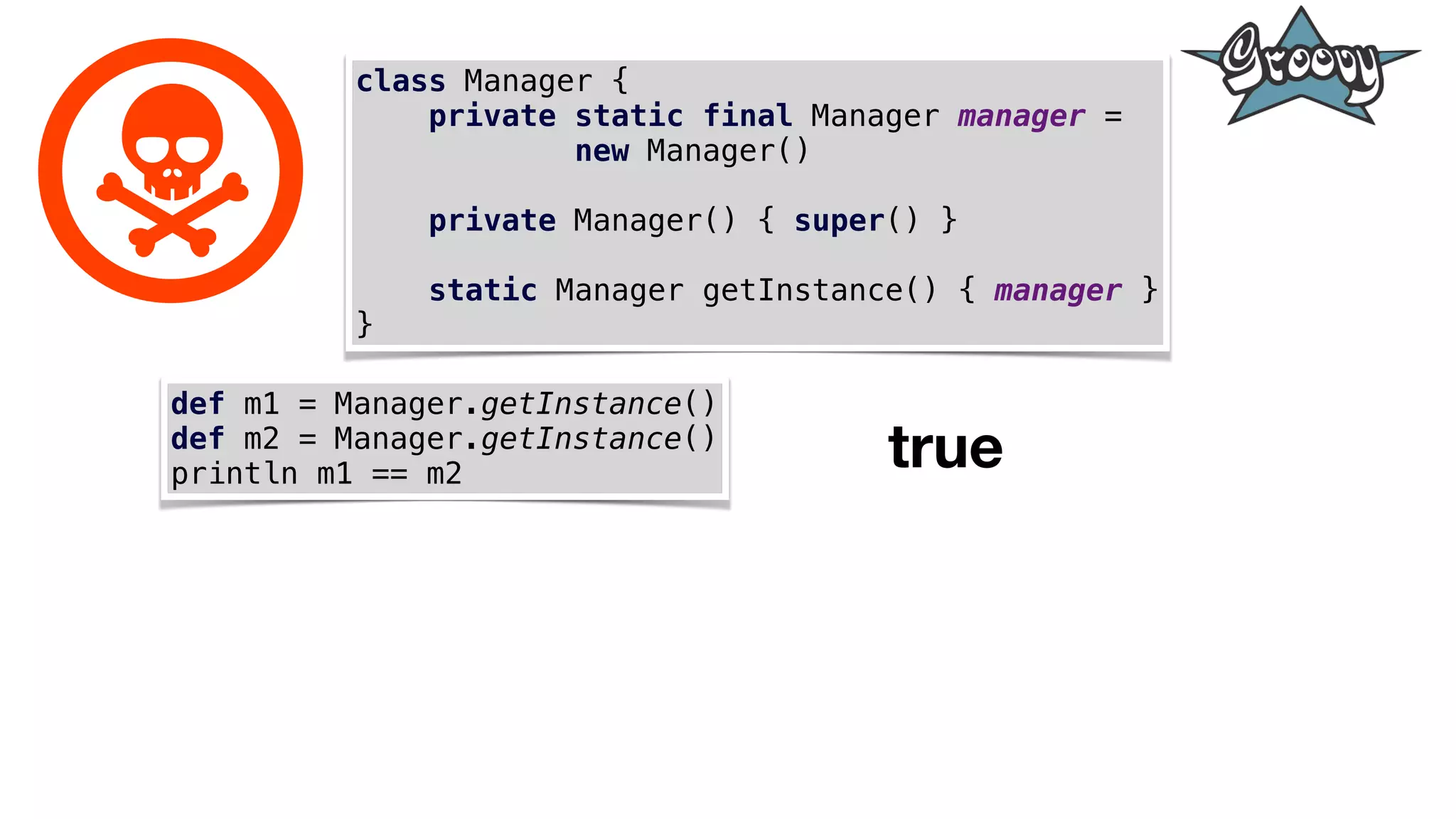 class Manager {
private static final Manager manager =
new Manager()
private Manager() { super() }
static Manager getInstance() { manager }
}
def m1 = Manager.getInstance()
def m2 = Manager.getInstance()
println m1 == m2
true
 