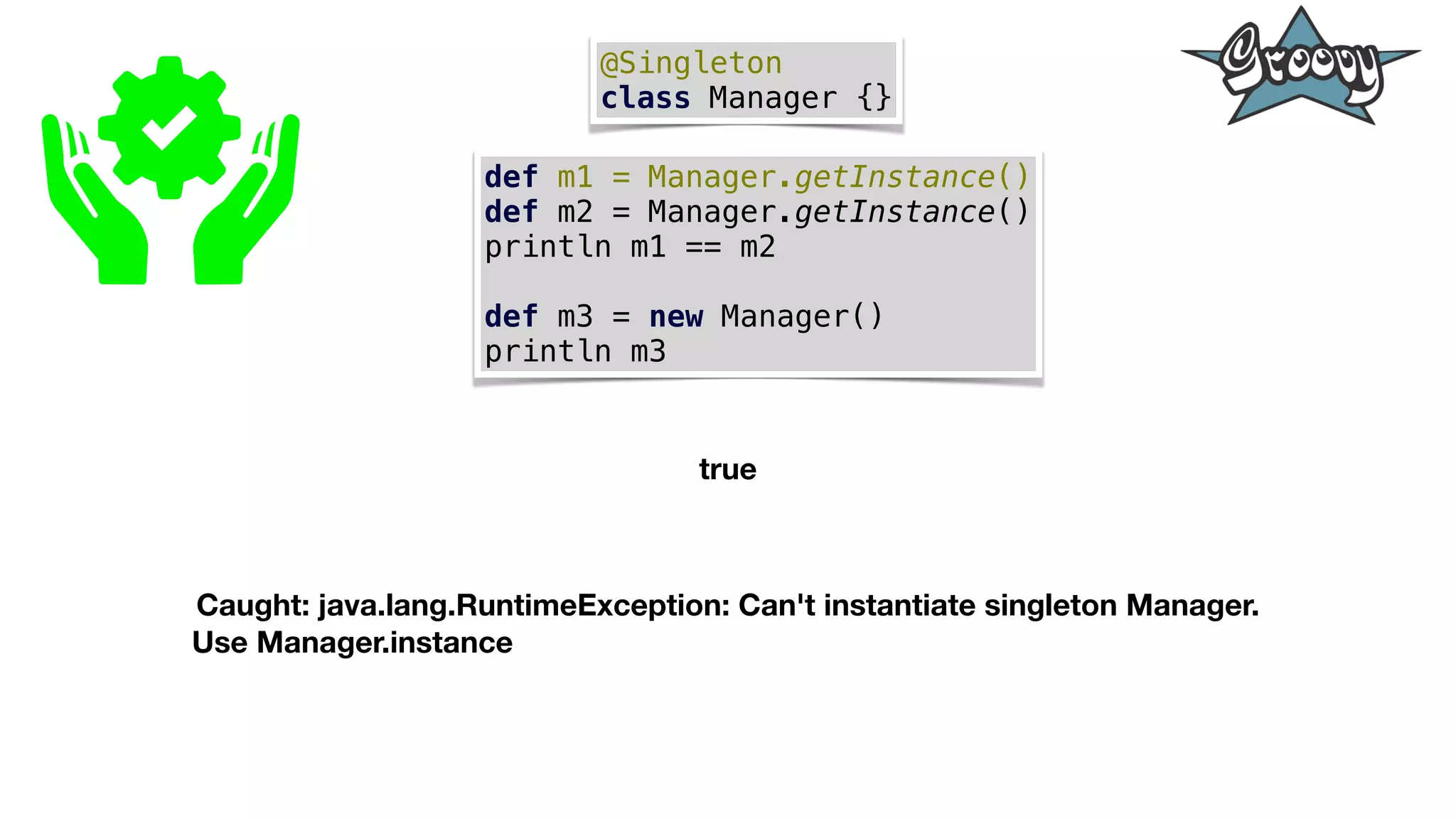 @Singleton
class Manager {}
def m1 = Manager.getInstance()
def m2 = Manager.getInstance()
println m1 == m2
def m3 = new Manager()
println m3
true
Caught: java.lang.RuntimeException: Can't instantiate singleton Manager.
Use Manager.instance
 