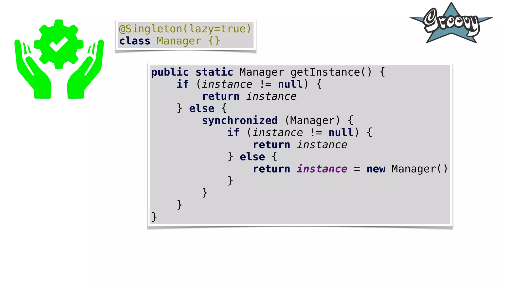 @Singleton(lazy=true)
class Manager {}
public static Manager getInstance() {
if (instance != null) {
return instance
} else {
synchronized (Manager) {
if (instance != null) {
return instance
} else {
return instance = new Manager()
}
}
}
}
 