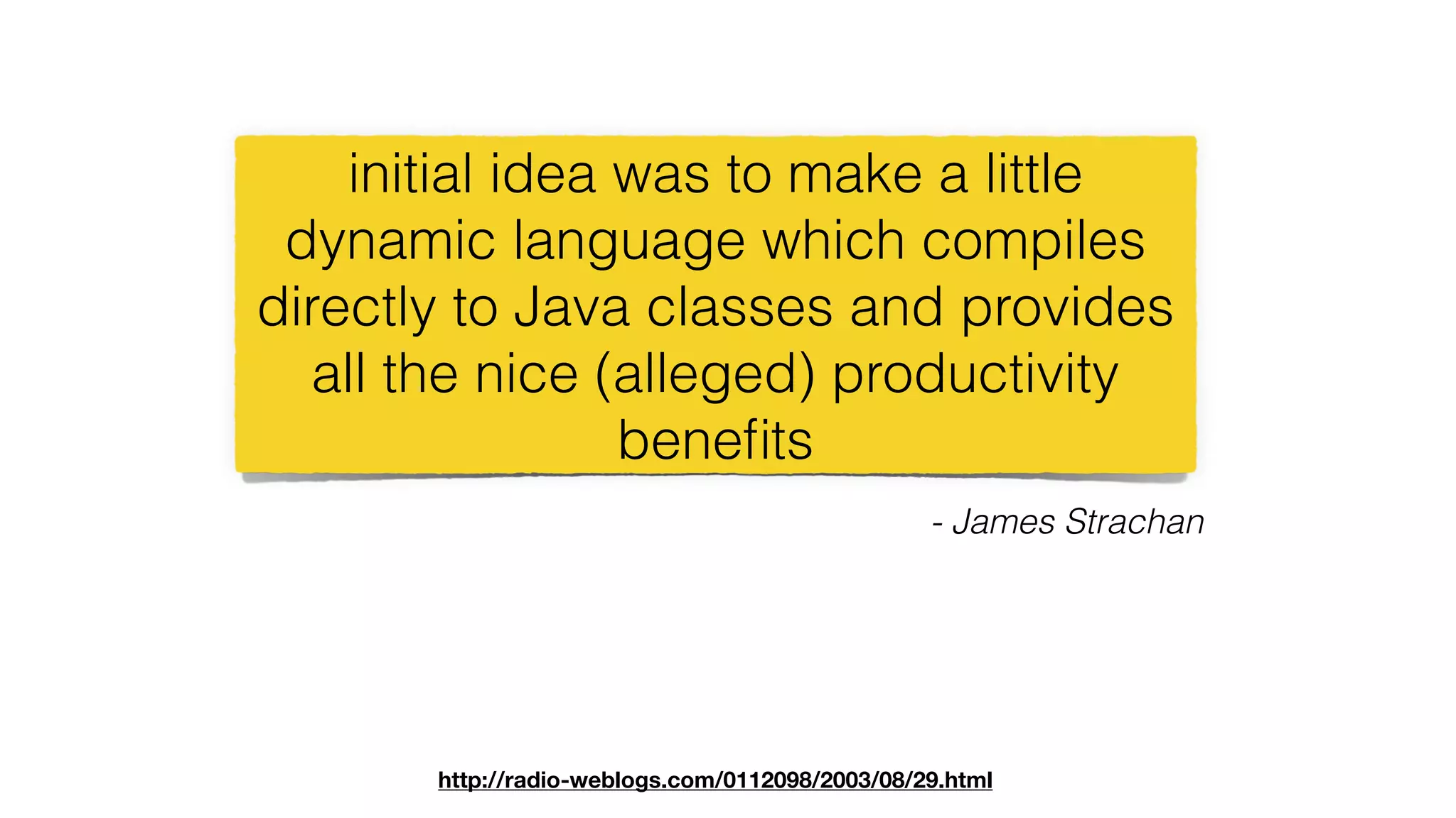 initial idea was to make a little
dynamic language which compiles
directly to Java classes and provides
all the nice (alleged) productivity
beneﬁts
- James Strachan
http://radio-weblogs.com/0112098/2003/08/29.html
 