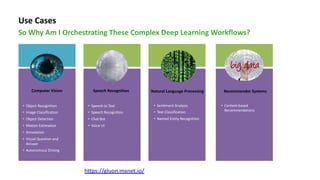 Use Cases
So Why Am I Orchestrating These Complex Deep Learning Workflows?
Computer Vision
• Object Recognition
• Image Classification
• Object Detection
• Motion Estimation
• Annotation
• Visual Question and
Answer
• Autonomous Driving
• Speech to Text
• Speech Recognition
• Chat Bot
• Voice UI
Speech Recognition Natural Language Processing
• Sentiment Analysis
• Text Classification
• Named Entity Recognition
Recommender Systems
• Content-based
Recommendations
https://gluon.mxnet.io/
 
