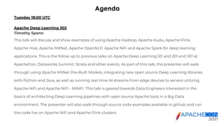 Agenda
Tuesday 18:00 UTC
Apache Deep Learning 302
Timothy Spann
This talk will discuss and show examples of using Apache Hadoop, Apache Kudu, Apache Flink,
Apache Hive, Apache MXNet, Apache OpenNLP, Apache NiFi and Apache Spark for deep learning
applications. This is the follow up to previous talks on Apache Deep Learning 101 and 201 and 301 at
ApacheCon, Dataworks Summit, Strata and other events. As part of this talk, the presenter will walk
through using Apache MXNet Pre-Built Models, integrating new open source Deep Learning libraries
with Python and Java, as well as running real-time AI streams from edge devices to servers utilizing
Apache NiFi and Apache NiFi - MiNiFi. This talk is geared towards Data Engineers interested in the
basics of architecting Deep Learning pipelines with open source Apache tools in a Big Data
environment. The presenter will also walk through source code examples available in github and run
the code live on Apache NiFi and Apache Flink clusters.
 