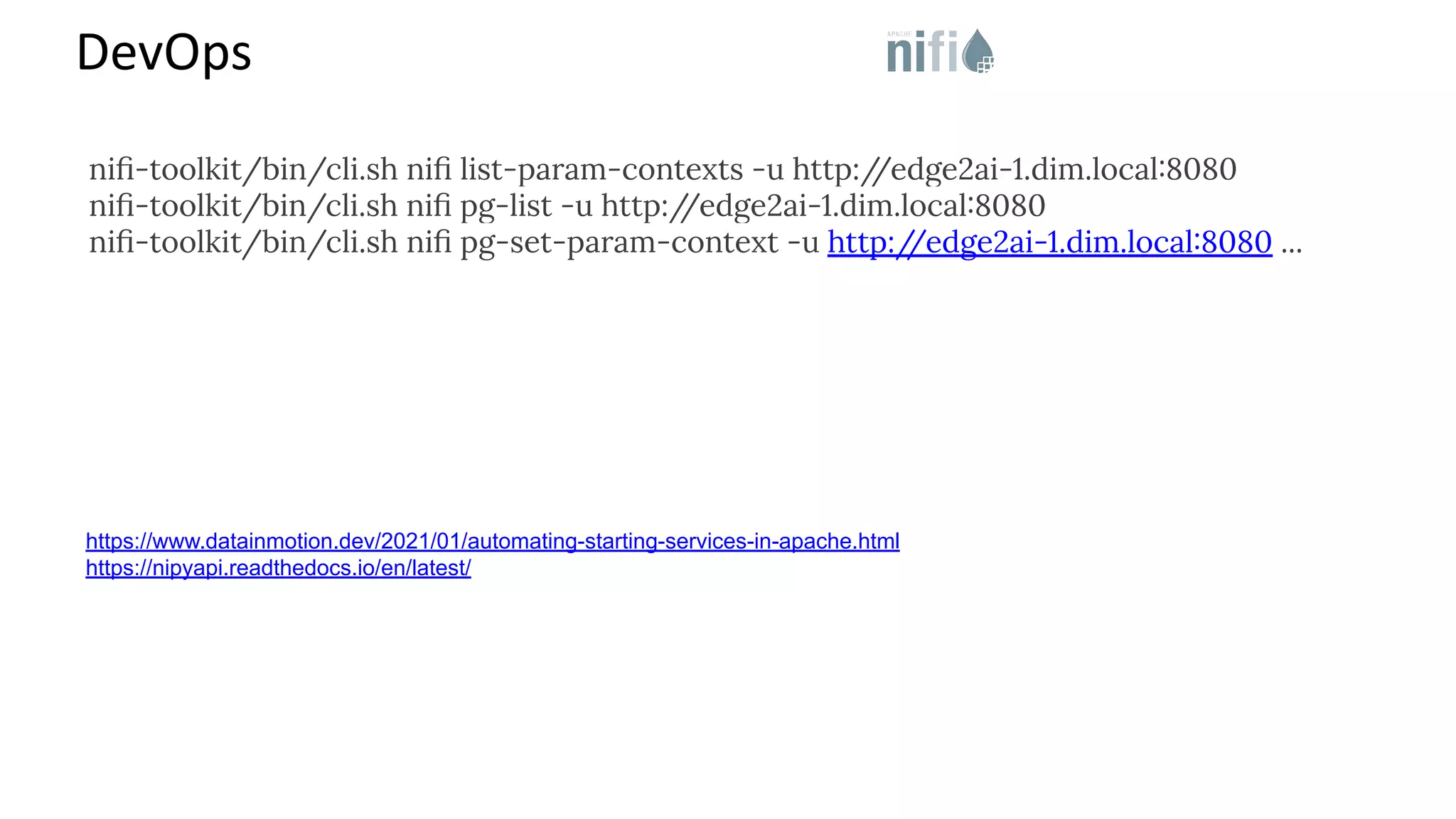 DevOps https://www.datainmotion.dev/2021/01/automating-starting-services-in-apache.html https://nipyapi.readthedocs.io/en/latest/ niﬁ-toolkit/bin/cli.sh niﬁ list-param-contexts -u http:/ /edge2ai-1.dim.local:8080 niﬁ-toolkit/bin/cli.sh niﬁ pg-list -u http:/ /edge2ai-1.dim.local:8080 niﬁ-toolkit/bin/cli.sh niﬁ pg-set-param-context -u http:/ /edge2ai-1.dim.local:8080 ... 