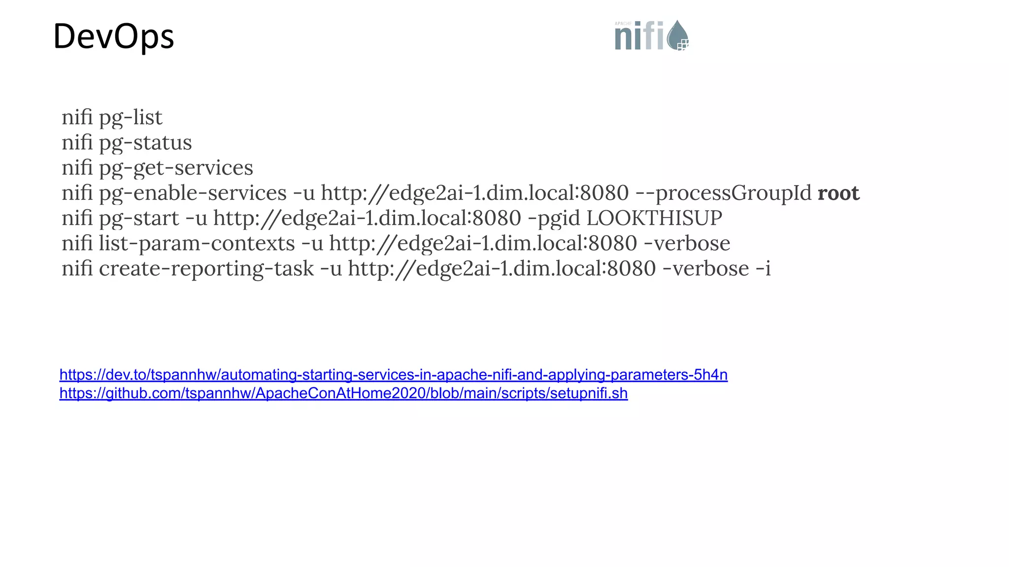 DevOps https://dev.to/tspannhw/automating-starting-services-in-apache-nifi-and-applying-parameters-5h4n https://github.com/tspannhw/ApacheConAtHome2020/blob/main/scripts/setupnifi.sh niﬁ pg-list niﬁ pg-status niﬁ pg-get-services niﬁ pg-enable-services -u http:/ /edge2ai-1.dim.local:8080 --processGroupId root niﬁ pg-start -u http:/ /edge2ai-1.dim.local:8080 -pgid LOOKTHISUP niﬁ list-param-contexts -u http:/ /edge2ai-1.dim.local:8080 -verbose niﬁ create-reporting-task -u http:/ /edge2ai-1.dim.local:8080 -verbose -i 