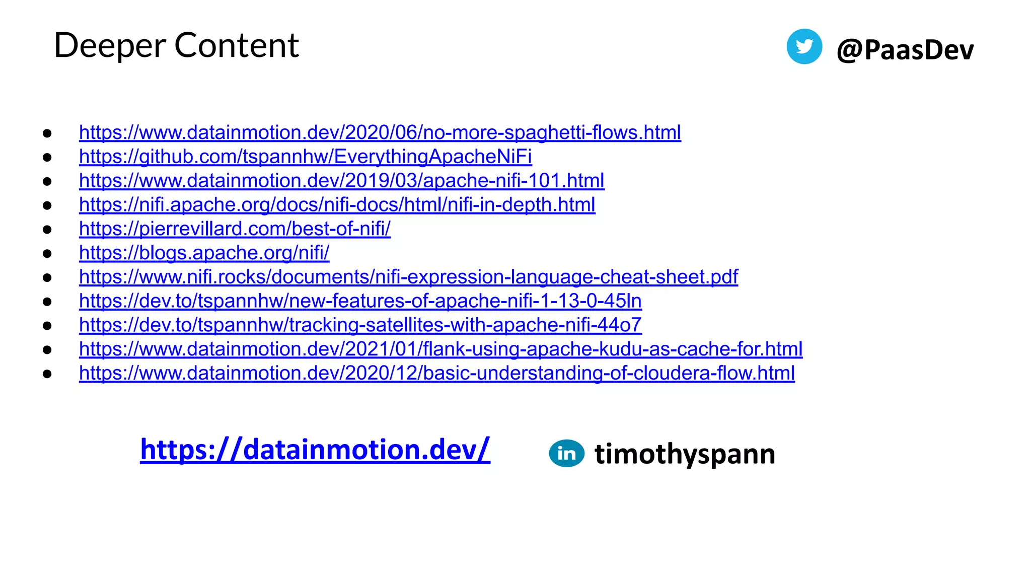 ● https://www.datainmotion.dev/2020/06/no-more-spaghetti-flows.html ● https://github.com/tspannhw/EverythingApacheNiFi ● https://www.datainmotion.dev/2019/03/apache-nifi-101.html ● https://nifi.apache.org/docs/nifi-docs/html/nifi-in-depth.html ● https://pierrevillard.com/best-of-nifi/ ● https://blogs.apache.org/nifi/ ● https://www.nifi.rocks/documents/nifi-expression-language-cheat-sheet.pdf ● https://dev.to/tspannhw/new-features-of-apache-nifi-1-13-0-45ln ● https://dev.to/tspannhw/tracking-satellites-with-apache-nifi-44o7 ● https://www.datainmotion.dev/2021/01/flank-using-apache-kudu-as-cache-for.html ● https://www.datainmotion.dev/2020/12/basic-understanding-of-cloudera-flow.html Deeper Content @PaasDev https://datainmotion.dev/ timothyspann 
