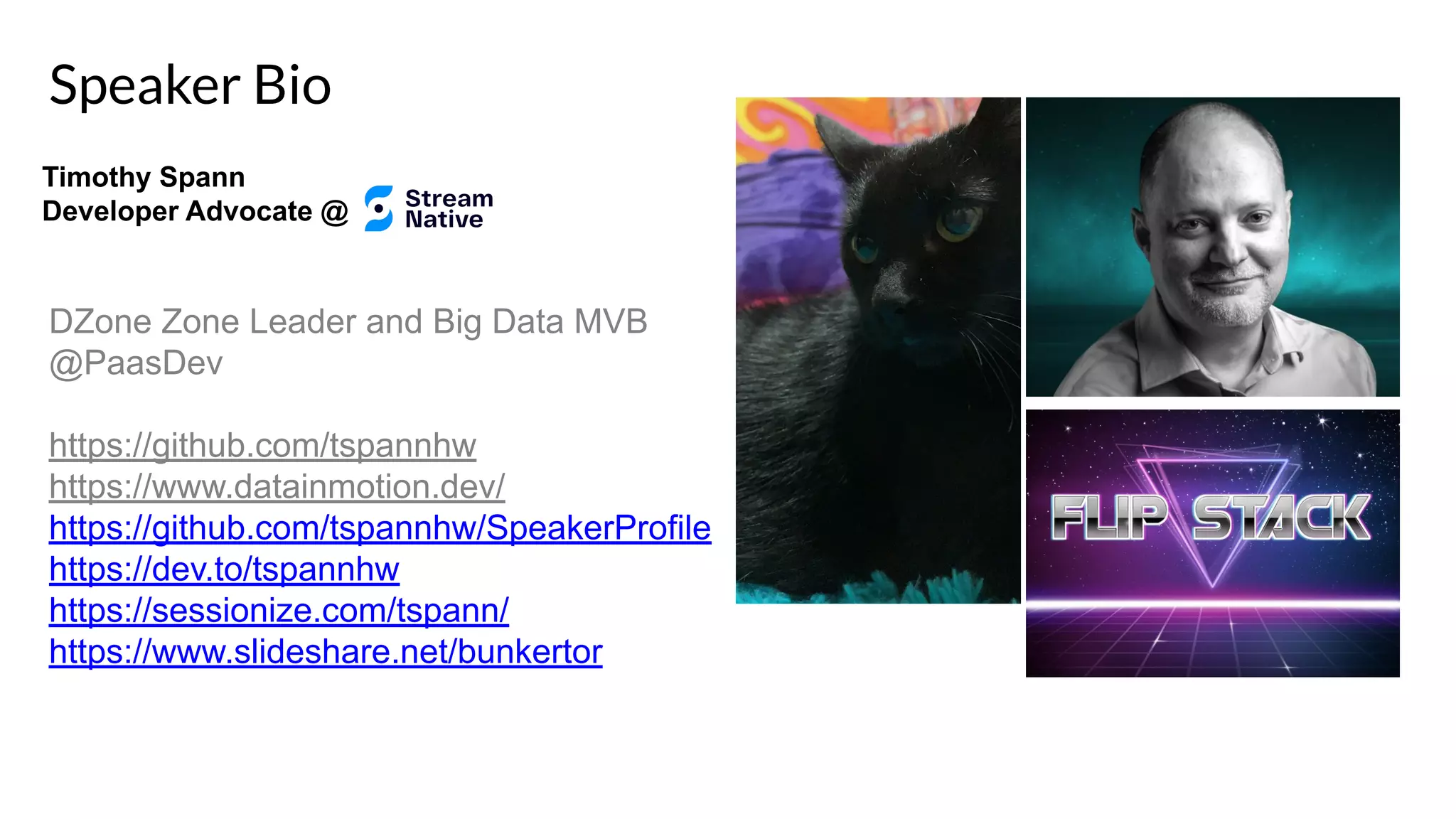Speaker Bio DZone Zone Leader and Big Data MVB @PaasDev https://github.com/tspannhw https://www.datainmotion.dev/ https://github.com/tspannhw/SpeakerProfile https://dev.to/tspannhw https://sessionize.com/tspann/ https://www.slideshare.net/bunkertor Timothy Spann Developer Advocate @ 