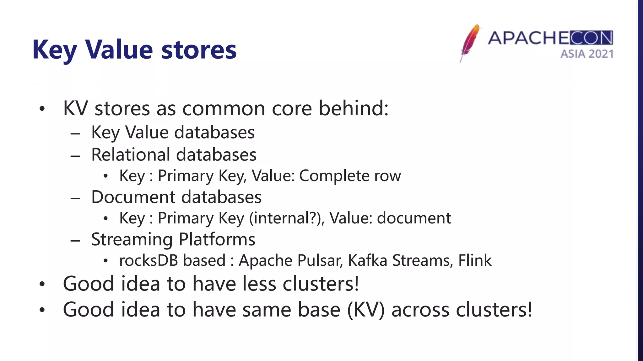 Key Value stores
• KV stores as common core behind:
– Key Value databases
– Relational databases
• Key : Primary Key, Value: Complete row
– Document databases
• Key : Primary Key (internal?), Value: document
– Streaming Platforms
• rocksDB based : Apache Pulsar, Kafka Streams, Flink
• Good idea to have less clusters!
• Good idea to have same base (KV) across clusters!
 