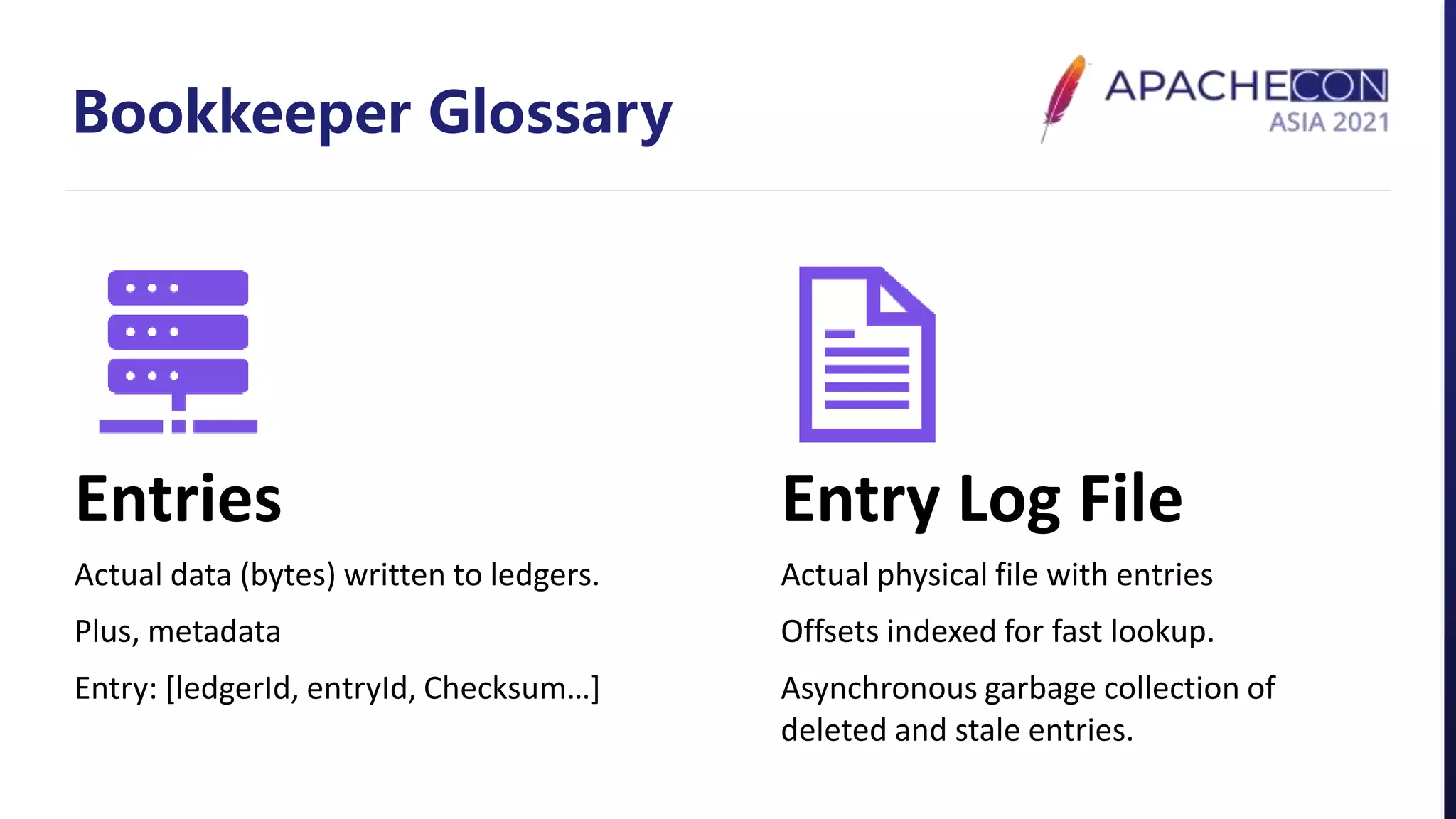Bookkeeper Glossary
Entries
Actual data (bytes) written to ledgers.
Plus, metadata
Entry: [ledgerId, entryId, Checksum…]
Entry Log File
Actual physical file with entries
Offsets indexed for fast lookup.
Asynchronous garbage collection of
deleted and stale entries.
 