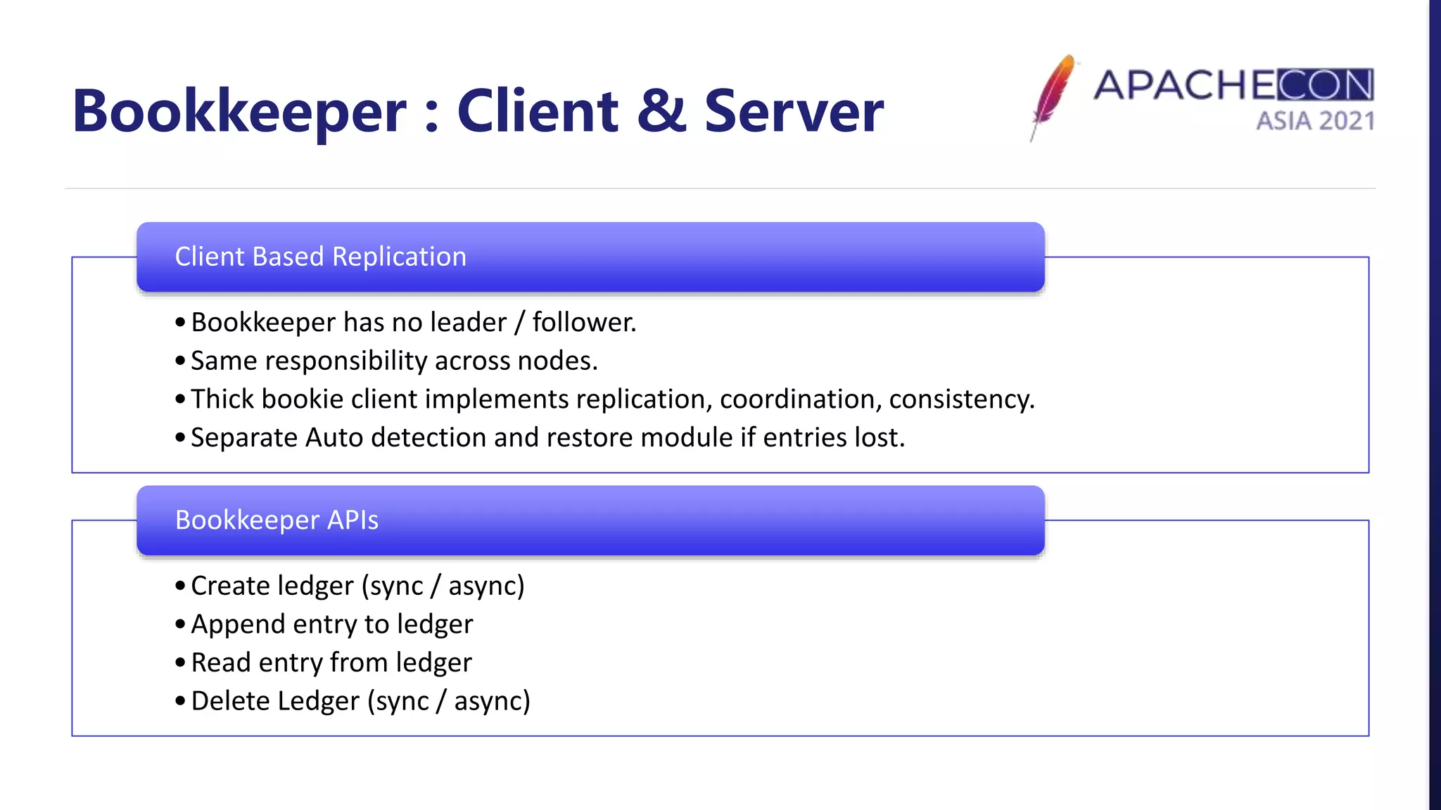 Bookkeeper : Client & Server
•Bookkeeper has no leader / follower.
•Same responsibility across nodes.
•Thick bookie client implements replication, coordination, consistency.
•Separate Auto detection and restore module if entries lost.
Client Based Replication
•Create ledger (sync / async)
•Append entry to ledger
•Read entry from ledger
•Delete Ledger (sync / async)
Bookkeeper APIs
 