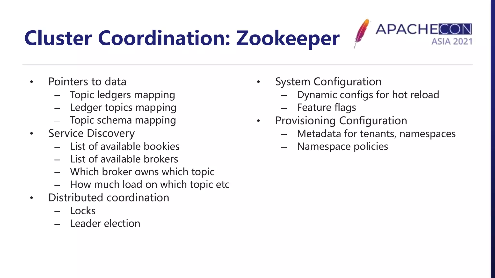 Cluster Coordination: Zookeeper
• Pointers to data
– Topic ledgers mapping
– Ledger topics mapping
– Topic schema mapping
• Service Discovery
– List of available bookies
– List of available brokers
– Which broker owns which topic
– How much load on which topic etc
• Distributed coordination
– Locks
– Leader election
• System Configuration
– Dynamic configs for hot reload
– Feature flags
• Provisioning Configuration
– Metadata for tenants, namespaces
– Namespace policies
 