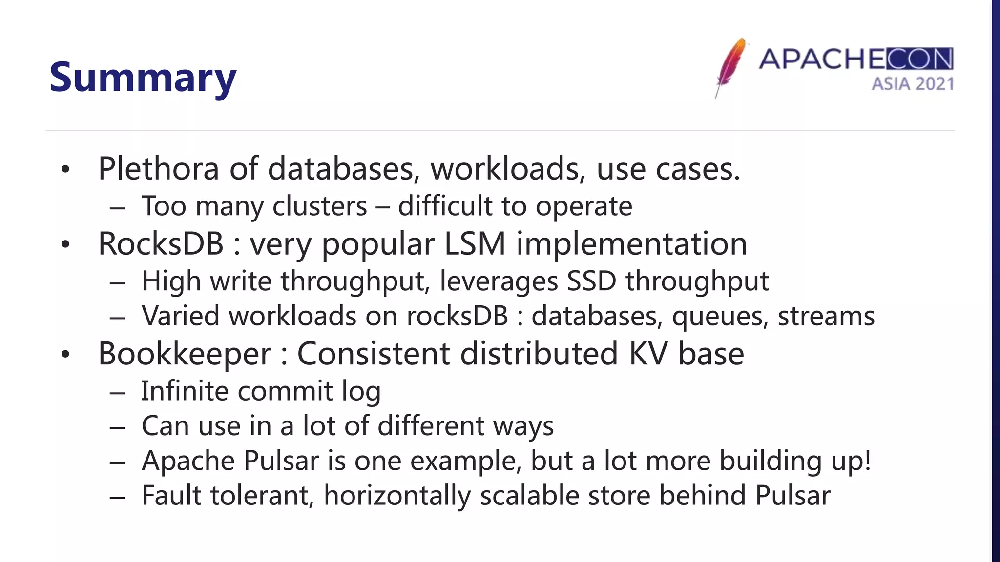Summary
• Plethora of databases, workloads, use cases.
– Too many clusters – difficult to operate
• RocksDB : very popular LSM implementation
– High write throughput, leverages SSD throughput
– Varied workloads on rocksDB : databases, queues, streams
• Bookkeeper : Consistent distributed KV base
– Infinite commit log
– Can use in a lot of different ways
– Apache Pulsar is one example, but a lot more building up!
– Fault tolerant, horizontally scalable store behind Pulsar
 