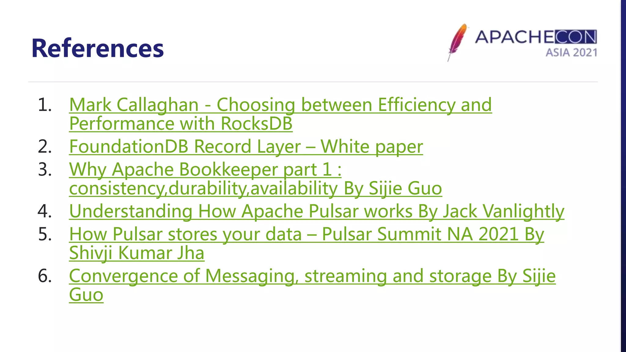 References
1. Mark Callaghan - Choosing between Efficiency and
Performance with RocksDB
2. FoundationDB Record Layer – White paper
3. Why Apache Bookkeeper part 1 :
consistency,durability,availability By Sijie Guo
4. Understanding How Apache Pulsar works By Jack Vanlightly
5. How Pulsar stores your data – Pulsar Summit NA 2021 By
Shivji Kumar Jha
6. Convergence of Messaging, streaming and storage By Sijie
Guo
 