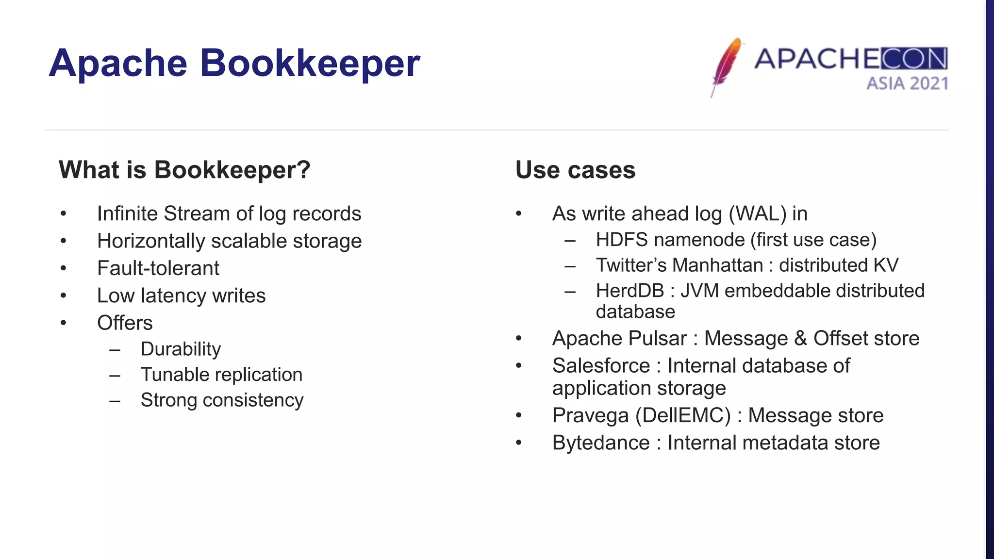 Apache Bookkeeper
What is Bookkeeper?
• Infinite Stream of log records
• Horizontally scalable storage
• Fault-tolerant
• Low latency writes
• Offers
– Durability
– Tunable replication
– Strong consistency
Use cases
• As write ahead log (WAL) in
– HDFS namenode (first use case)
– Twitter’s Manhattan : distributed KV
– HerdDB : JVM embeddable distributed
database
• Apache Pulsar : Message & Offset store
• Salesforce : Internal database of
application storage
• Pravega (DellEMC) : Message store
• Bytedance : Internal metadata store
 