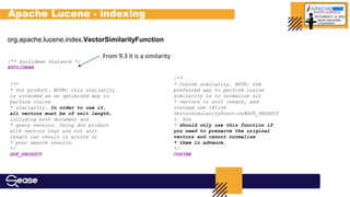 org.apache.lucene.index.VectorSimilarityFunction
/** Euclidean distance */
EUCLIDEAN
/**
* Dot product. NOTE: this similarity
is intended as an optimized way to
perform cosine
* similarity. In order to use it,
all vectors must be of unit length,
including both document and
* query vectors. Using dot product
with vectors that are not unit
length can result in errors or
* poor search results.
*/
DOT_PRODUCT
/**
* Cosine similarity. NOTE: the
preferred way to perform cosine
similarity is to normalize all
* vectors to unit length, and
instead use {@link
VectorSimilarityFunction#DOT_PRODUCT
}. You
* should only use this function if
you need to preserve the original
vectors and cannot normalize
* them in advance.
*/
COSINE
Apache Lucene - indexing
From 9.3 it is a similarity
 