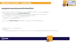 org.apache.lucene.document.KnnVectorField
private static Field randomKnnVectorField(Random random, String fieldName) {
VectorSimilarityFunction similarityFunction =
RandomPicks.randomFrom(random, VectorSimilarityFunction.values());
float[] values = new float[randomIntBetween(1, 10)];
for (int i = 0; i < values.length; i++) {
values[i] = randomFloat();
}
return new KnnVectorField(fieldName, values, similarityFunction);
}
Document doc = new Document();
doc.add(
new KnnVectorField("field", new float[] {j, j}, VectorSimilarityFunction.EUCLIDEAN));
Apache Lucene - indexing
 