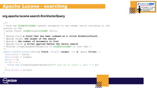 org.apache.lucene.search.KnnVectorQuery
/**
* Find the <code>k</code> nearest documents to the target vector according to the
vectors in the
* given field. <code>target</code> vector.
*
* @param field a field that has been indexed as a {@link KnnVectorField}.
* @param target the target of the search
* @param k the number of documents to find
* @param filter a filter applied before the vector search
* @throws IllegalArgumentException if <code>k</code> is less than 1
*/
public KnnVectorQuery(String field, float[] target, int k, Query filter) {
this.field = field;
this.target = target;
this.k = k;
if (k < 1) {
throw new IllegalArgumentException("k must be at least 1, got: " + k);
}
this.filter = filter;
}
Apache Lucene - searching
 