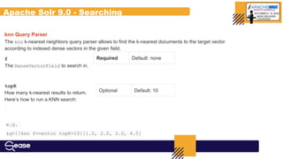 Apache Solr 9.0 - Searching
knn Query Parser
The knn k-nearest neighbors query parser allows to find the k-nearest documents to the target vector
according to indexed dense vectors in the given field.
Required Default: none
Optional Default: 10
f
The DenseVectorField to search in.
topK
How many k-nearest results to return.
Here’s how to run a KNN search:
e.g.
&q={!knn f=vector topK=10}[1.0, 2.0, 3.0, 4.0]
 