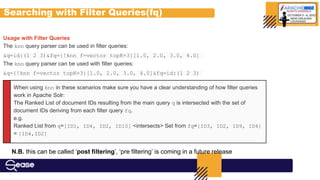 Searching with Filter Queries(fq)
When using knn in these scenarios make sure you have a clear understanding of how filter queries
work in Apache Solr:
The Ranked List of document IDs resulting from the main query q is intersected with the set of
document IDs deriving from each filter query fq.
e.g.
Ranked List from q=[ID1, ID4, ID2, ID10] <intersects> Set from fq={ID3, ID2, ID9, ID4}
= [ID4,ID2]
Usage with Filter Queries
The knn query parser can be used in filter queries:
&q=id:(1 2 3)&fq={!knn f=vector topK=3}[1.0, 2.0, 3.0, 4.0]
The knn query parser can be used with filter queries:
&q={!knn f=vector topK=3}[1.0, 2.0, 3.0, 4.0]&fq=id:(1 2 3)
N.B. this can be called ‘post filtering’, ‘pre filtering’ is coming in a future release
 