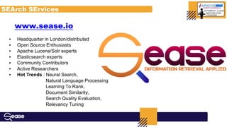 ‣ Headquarter in London/distributed
‣ Open Source Enthusiasts
‣ Apache Lucene/Solr experts
‣ Elasticsearch experts
‣ Community Contributors
‣ Active Researchers
‣ Hot Trends : Neural Search,
Natural Language Processing
Learning To Rank,
Document Similarity,
Search Quality Evaluation,
Relevancy Tuning
SEArch SErvices
www.sease.io
 