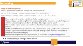 Reranking
When using knn in re-ranking pay attention to the topK parameter.
The second pass score(deriving from knn) is calculated only if the document d from the first pass is
within the k-nearest neighbors(in the whole index) of the target vector to search.
This means the second pass knn is executed on the whole index anyway, which is a current
limitation.
The final ranked list of results will have the first pass score(main query q) added to the second pass
score(the approximated similarityFunction distance to the target vector to search) multiplied by a
multiplicative factor(reRankWeight).
Details about using the ReRank Query Parser can be found in the Query Re-Ranking section.
Usage as Re-Ranking Query
The knn query parser can be used to rerank first pass query results:
&q=id:(3 4 9 2)&rq={!rerank reRankQuery=$rqq reRankDocs=4
reRankWeight=1}&rqq={!knn f=vector topK=10}[1.0, 2.0, 3.0, 4.0]
N.B. pure re-scoring is coming in a later release
 