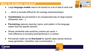 ● Large language models need to be trained on a lot of data to work well
● … which is normally difficult for the average enterprise/project
● Transformers are pre-trained in an unsupervised way on large corpora
(Wikipedia, web …)
● Pre-training captures meaning, topics, word pattern in the language
(rather than the specific domain)
● Shares similarities with word2vec (vectors per word) ->
main difference is encoding word/sentences in a context
● Pre-trained model can be fine-tuned for specific tasks (dense retrieval,
essay generation, translation, text summarization…)
How to produce vectors?
 