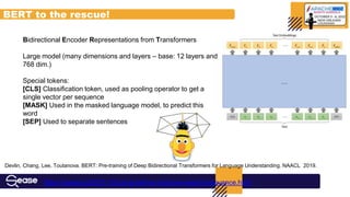 Bidirectional Encoder Representations from Transformers
Large model (many dimensions and layers – base: 12 layers and
768 dim.)
Special tokens:
[CLS] Classification token, used as pooling operator to get a
single vector per sequence
[MASK] Used in the masked language model, to predict this
word
[SEP] Used to separate sentences
Devlin, Chang, Lee, Toutanova. BERT: Pre-training of Deep Bidirectional Transformers for Language Understanding. NAACL 2019.
BERT to the rescue!
https://sease.io/2021/12/using-bert-to-improve-search-relevance.html
 