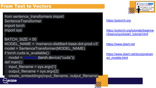 From Text to Vectors
from sentence_transformers import
SentenceTransformer
import torch
import sys
BATCH_SIZE = 50
MODEL_NAME = ‘msmarco-distilbert-base-dot-prod-v3’
model = SentenceTransformer(MODEL_NAME)
if torch.cuda.is_available():
model = model.to(torch.device(“cuda”))
def main():
input_filename = sys.argv[1]
output_filename = sys.argv[2]
create_embeddings(input_filename, output_filename)
https://pytorch.org
https://pytorch.org/tutorials/beginne
r/basics/quickstart_tutorial.html
https://www.sbert.net
https://www.sbert.net/docs/pretrain
ed_models.html
 