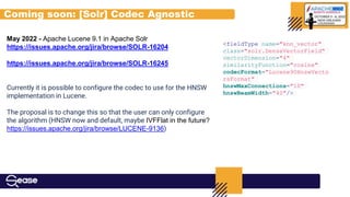 Coming soon: [Solr] Codec Agnostic
May 2022 - Apache Lucene 9.1 in Apache Solr
https://issues.apache.org/jira/browse/SOLR-16204
https://issues.apache.org/jira/browse/SOLR-16245
Currently it is possible to configure the codec to use for the HNSW
implementation in Lucene.
The proposal is to change this so that the user can only configure
the algorithm (HNSW now and default, maybe IVFFlat in the future?
https://issues.apache.org/jira/browse/LUCENE-9136)
<fieldType name="knn_vector"
class="solr.DenseVectorField"
vectorDimension="4"
similarityFunction="cosine"
codecFormat="Lucene90HnswVecto
rsFormat"
hnswMaxConnections="10"
hnswBeamWidth="40"/>
 