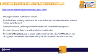 [Lucene] VectorSimilarityFunction simplification
https://issues.apache.org/jira/browse/LUCENE-10593
The proposal in this Pull Request aims to:
1) the Euclidean similarity just returns the score, in line with the other similarities, with the
formula currently used
2) simplify the code, removing the bound checker that's not necessary anymore
3) refactor here and there to be in line with the simplification
4) refactor of NeighborQueue to clearly state when it's a MIN_HEAP or MAX_HEAP, now
debugging is much easier and understanding the HNSW code is much more intuitive
 