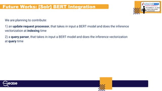 Future Works: [Solr] BERT Integration
We are planning to contribute:
1) an update request processor, that takes in input a BERT model and does the inference
vectorization at indexing time
2) a query parser, that takes in input a BERT model and does the inference vectorization
at query time
 