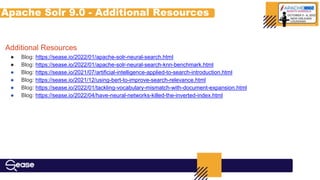 Apache Solr 9.0 - Additional Resources
Additional Resources
● Blog: https://sease.io/2022/01/apache-solr-neural-search.html
● Blog: https://sease.io/2022/01/apache-solr-neural-search-knn-benchmark.html
● Blog: https://sease.io/2021/07/artificial-intelligence-applied-to-search-introduction.html
● Blog: https://sease.io/2021/12/using-bert-to-improve-search-relevance.html
● Blog: https://sease.io/2022/01/tackling-vocabulary-mismatch-with-document-expansion.html
● Blog: https://sease.io/2022/04/have-neural-networks-killed-the-inverted-index.html
 