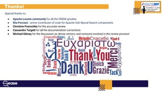 Thanks!
Special thanks to:
● Apache Lucene community for all the HNSW goodies
● Elia Porciani - active contributor of code for Apache Solr Neural Search components
● Christine Poerschke for the accurate review
● Cassandra Targett for all the documentation corrections
● Michael Gibney for the discussion on dense vectors, and everyone involved in the review process!
 