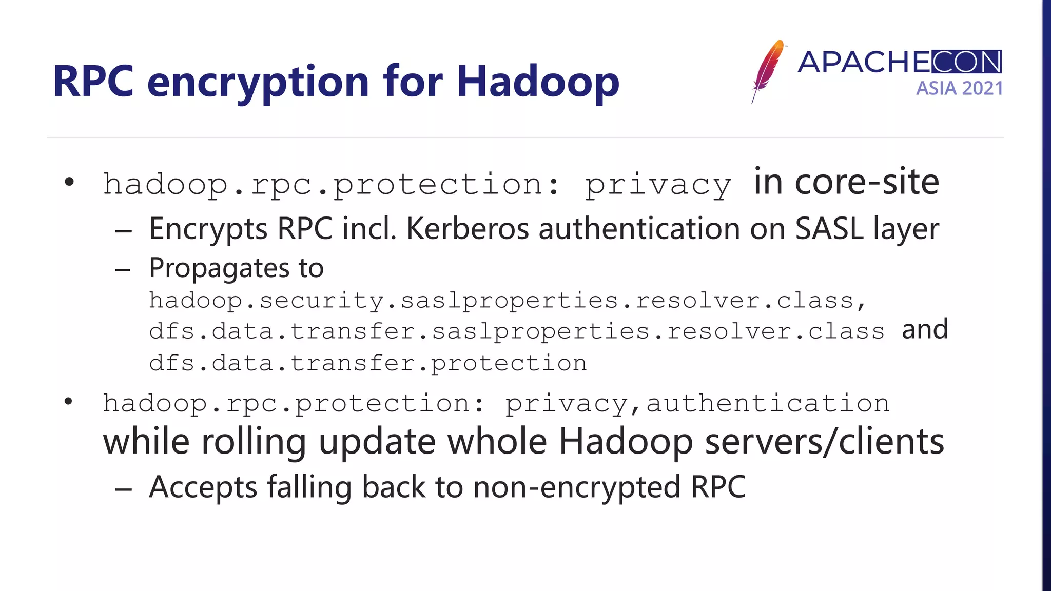 RPC encryption for Hadoop • hadoop.rpc.protection: privacy in core-site – Encrypts RPC incl. Kerberos authentication on SASL layer – Propagates to hadoop.security.saslproperties.resolver.class, dfs.data.transfer.saslproperties.resolver.class and dfs.data.transfer.protection • hadoop.rpc.protection: privacy,authentication while rolling update whole Hadoop servers/clients – Accepts falling back to non-encrypted RPC 