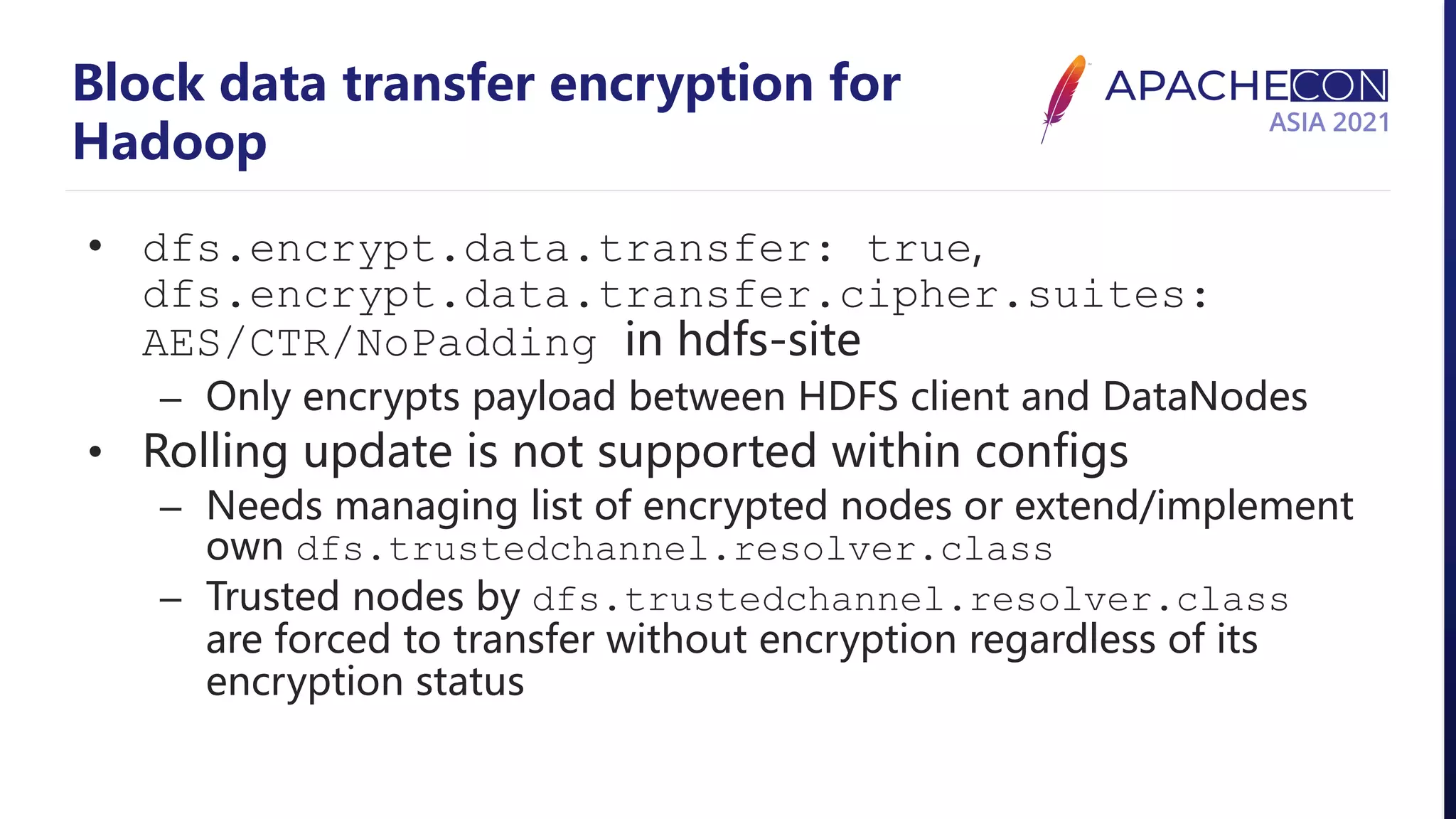 Block data transfer encryption for Hadoop • dfs.encrypt.data.transfer: true, dfs.encrypt.data.transfer.cipher.suites: AES/CTR/NoPadding in hdfs-site – Only encrypts payload between HDFS client and DataNodes • Rolling update is not supported within configs – Needs managing list of encrypted nodes or extend/implement own dfs.trustedchannel.resolver.class – Trusted nodes by dfs.trustedchannel.resolver.class are forced to transfer without encryption regardless of its encryption status 