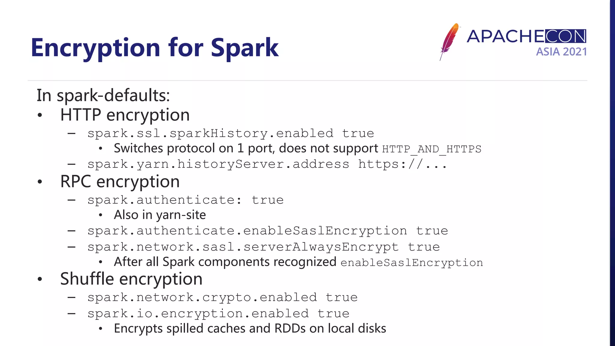 Encryption for Spark In spark-defaults: • HTTP encryption – spark.ssl.sparkHistory.enabled true • Switches protocol on 1 port, does not support HTTP_AND_HTTPS – spark.yarn.historyServer.address https://... • RPC encryption – spark.authenticate: true • Also in yarn-site – spark.authenticate.enableSaslEncryption true – spark.network.sasl.serverAlwaysEncrypt true • After all Spark components recognized enableSaslEncryption • Shuffle encryption – spark.network.crypto.enabled true – spark.io.encryption.enabled true • Encrypts spilled caches and RDDs on local disks 