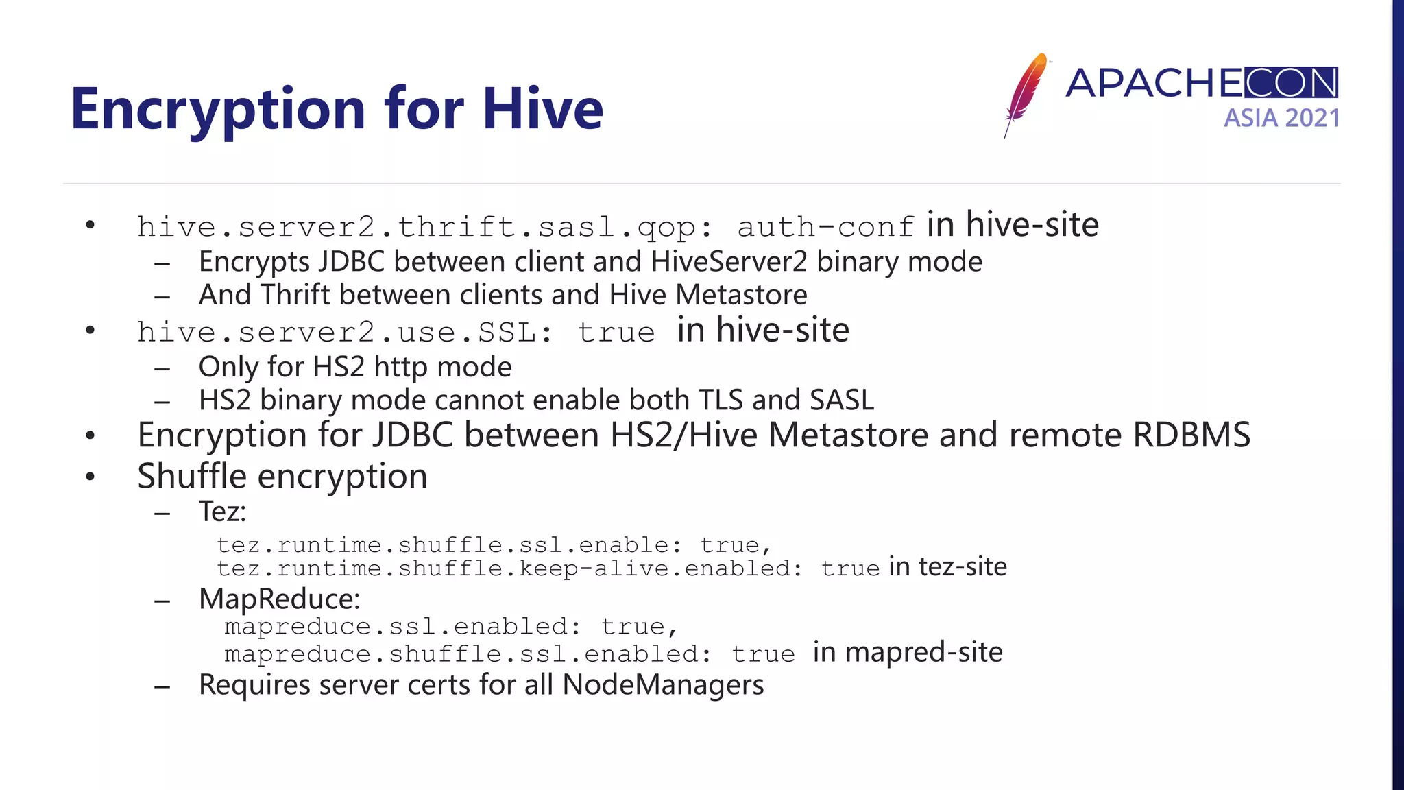 Encryption for Hive • hive.server2.thrift.sasl.qop: auth-conf in hive-site – Encrypts JDBC between client and HiveServer2 binary mode – And Thrift between clients and Hive Metastore • hive.server2.use.SSL: true in hive-site – Only for HS2 http mode – HS2 binary mode cannot enable both TLS and SASL • Encryption for JDBC between HS2/Hive Metastore and remote RDBMS • Shuffle encryption – Tez: tez.runtime.shuffle.ssl.enable: true, tez.runtime.shuffle.keep-alive.enabled: true in tez-site – MapReduce: mapreduce.ssl.enabled: true, mapreduce.shuffle.ssl.enabled: true in mapred-site – Requires server certs for all NodeManagers 