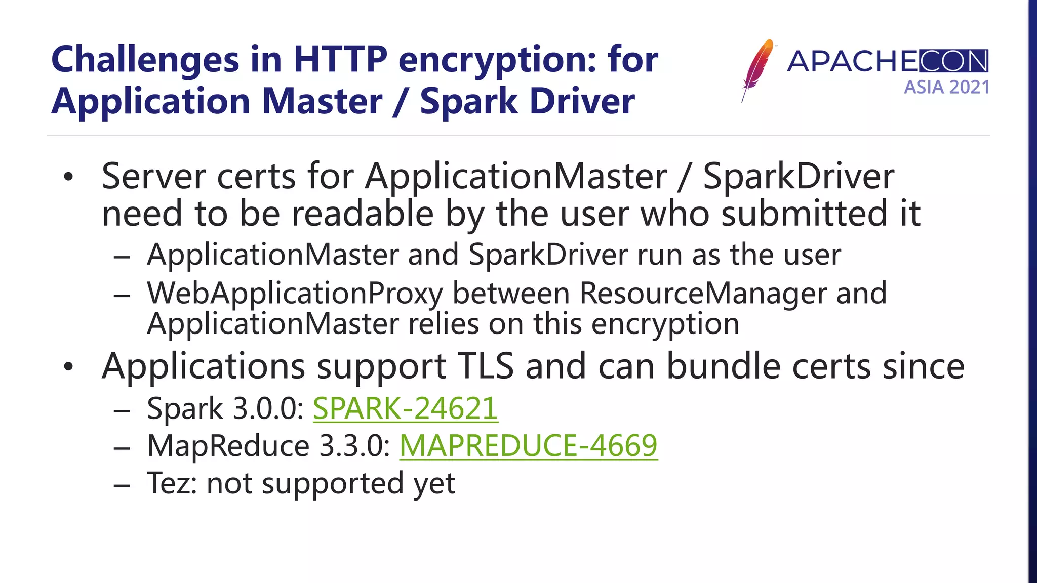 Challenges in HTTP encryption: for Application Master / Spark Driver • Server certs for ApplicationMaster / SparkDriver need to be readable by the user who submitted it – ApplicationMaster and SparkDriver run as the user – WebApplicationProxy between ResourceManager and ApplicationMaster relies on this encryption • Applications support TLS and can bundle certs since – Spark 3.0.0: SPARK-24621 – MapReduce 3.3.0: MAPREDUCE-4669 – Tez: not supported yet 
