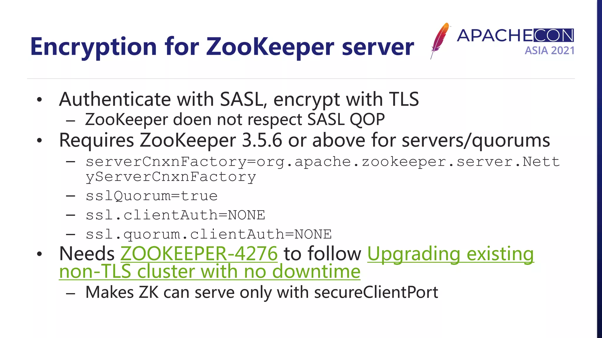Encryption for ZooKeeper server • Authenticate with SASL, encrypt with TLS – ZooKeeper doen not respect SASL QOP • Requires ZooKeeper 3.5.6 or above for servers/quorums – serverCnxnFactory=org.apache.zookeeper.server.Nett yServerCnxnFactory – sslQuorum=true – ssl.clientAuth=NONE – ssl.quorum.clientAuth=NONE • Needs ZOOKEEPER-4276 to follow Upgrading existing non-TLS cluster with no downtime – Makes ZK can serve only with secureClientPort 