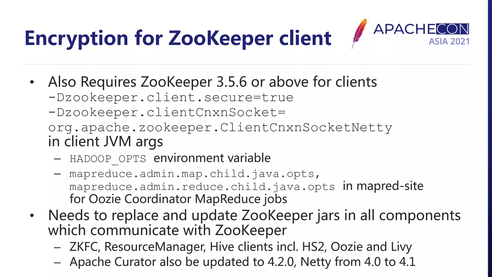 Encryption for ZooKeeper client • Also Requires ZooKeeper 3.5.6 or above for clients -Dzookeeper.client.secure=true -Dzookeeper.clientCnxnSocket= org.apache.zookeeper.ClientCnxnSocketNetty in client JVM args – HADOOP_OPTS environment variable – mapreduce.admin.map.child.java.opts, mapreduce.admin.reduce.child.java.opts in mapred-site for Oozie Coordinator MapReduce jobs • Needs to replace and update ZooKeeper jars in all components which communicate with ZooKeeper – ZKFC, ResourceManager, Hive clients incl. HS2, Oozie and Livy – Apache Curator also be updated to 4.2.0, Netty from 4.0 to 4.1 