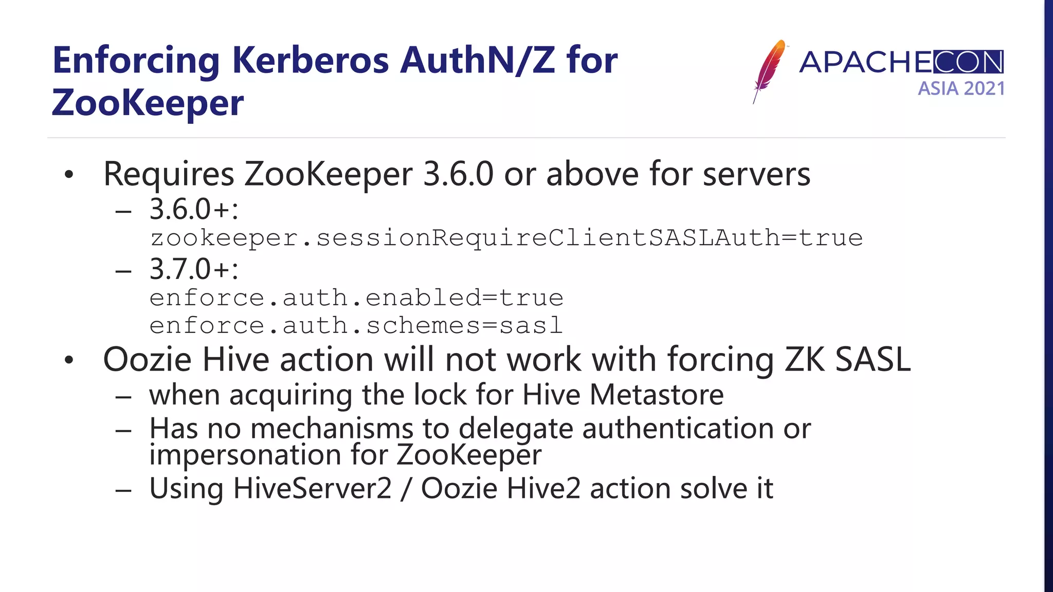 Enforcing Kerberos AuthN/Z for ZooKeeper • Requires ZooKeeper 3.6.0 or above for servers – 3.6.0+: zookeeper.sessionRequireClientSASLAuth=true – 3.7.0+: enforce.auth.enabled=true enforce.auth.schemes=sasl • Oozie Hive action will not work with forcing ZK SASL – when acquiring the lock for Hive Metastore – Has no mechanisms to delegate authentication or impersonation for ZooKeeper – Using HiveServer2 / Oozie Hive2 action solve it 