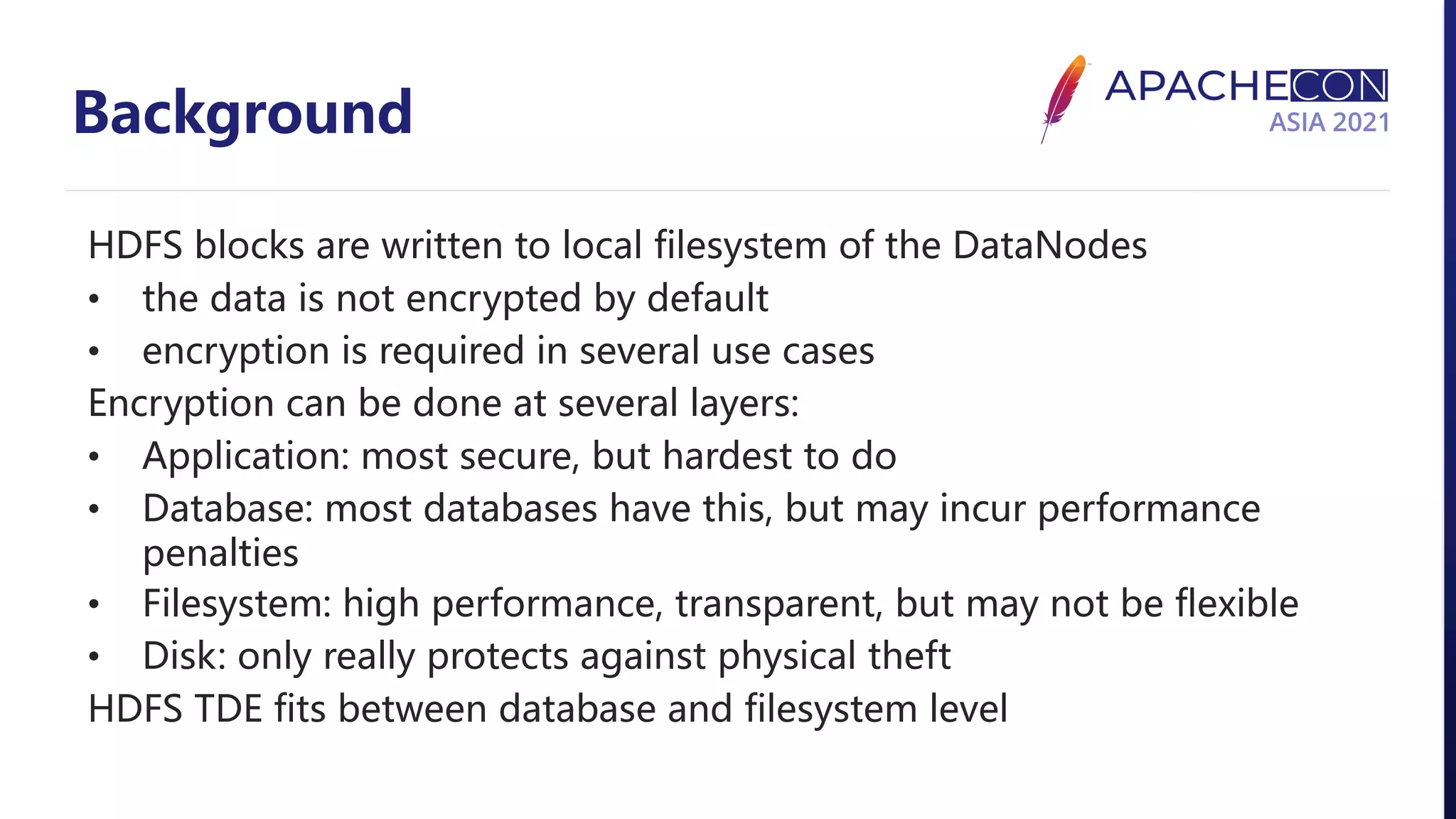 Background HDFS blocks are written to local filesystem of the DataNodes • the data is not encrypted by default • encryption is required in several use cases Encryption can be done at several layers: • Application: most secure, but hardest to do • Database: most databases have this, but may incur performance penalties • Filesystem: high performance, transparent, but may not be flexible • Disk: only really protects against physical theft HDFS TDE fits between database and filesystem level 