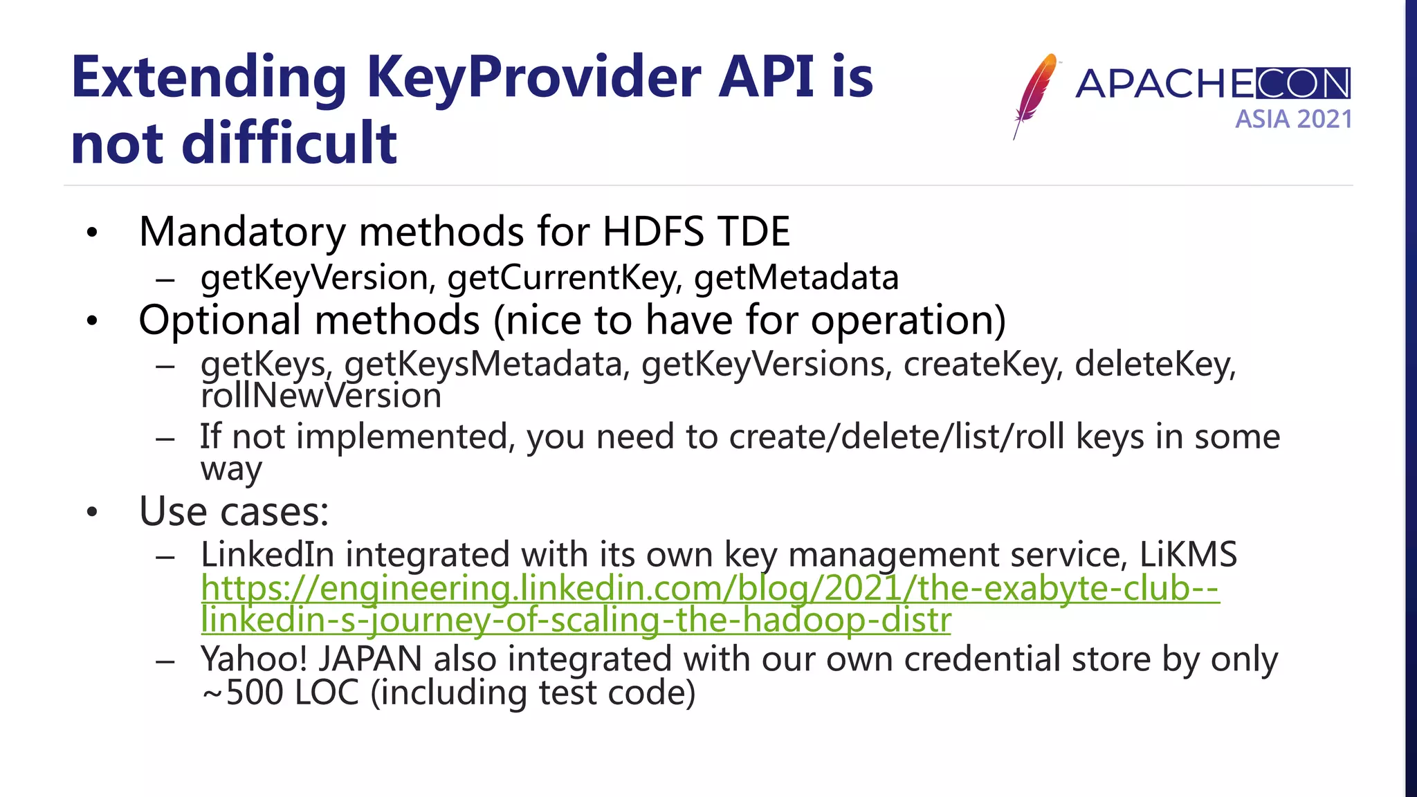 Extending KeyProvider API is not difficult • Mandatory methods for HDFS TDE – getKeyVersion, getCurrentKey, getMetadata • Optional methods (nice to have for operation) – getKeys, getKeysMetadata, getKeyVersions, createKey, deleteKey, rollNewVersion – If not implemented, you need to create/delete/list/roll keys in some way • Use cases: – LinkedIn integrated with its own key management service, LiKMS https://engineering.linkedin.com/blog/2021/the-exabyte-club-- linkedin-s-journey-of-scaling-the-hadoop-distr – Yahoo! JAPAN also integrated with our own credential store by only ~500 LOC (including test code) 