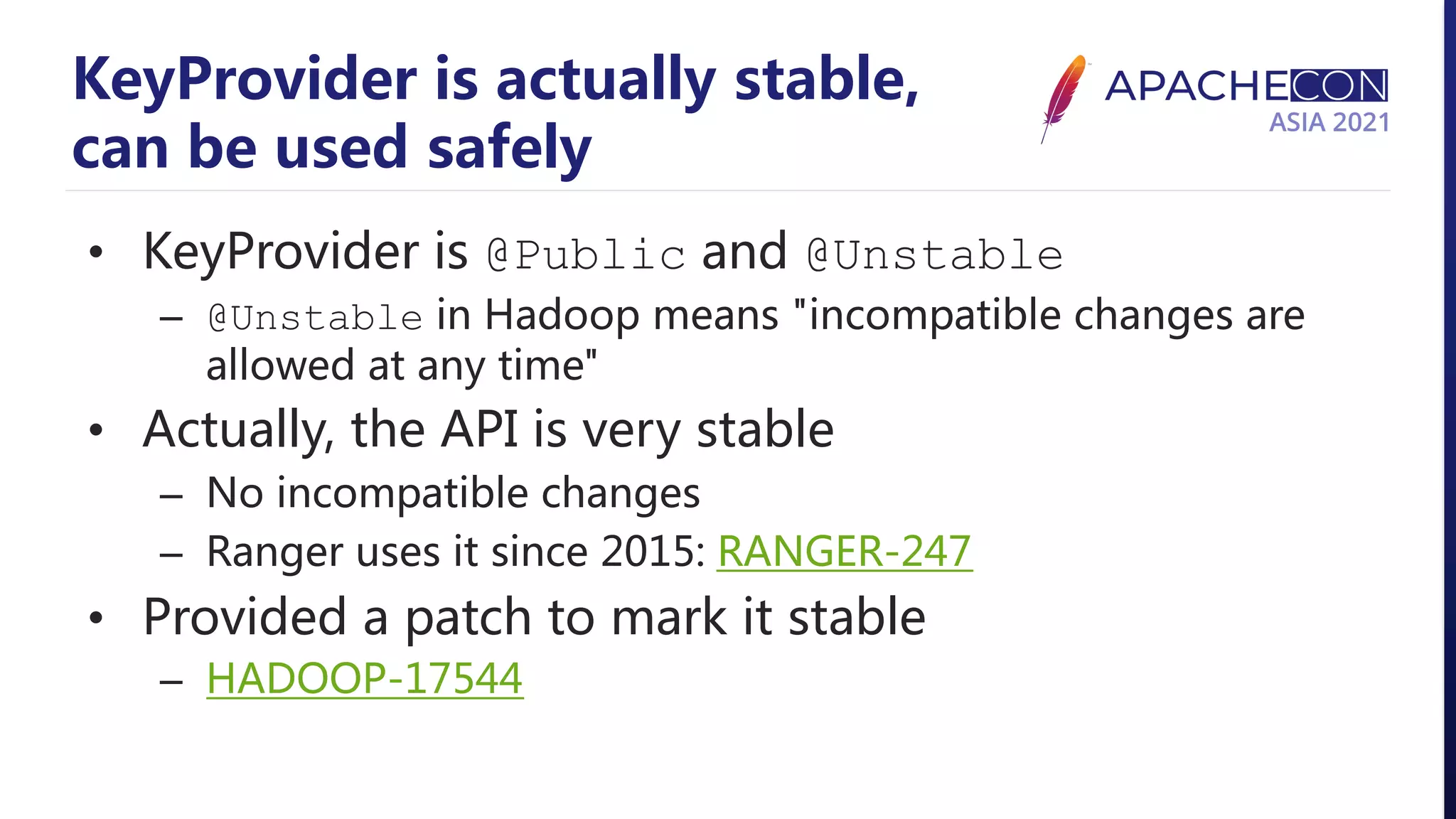 KeyProvider is actually stable, can be used safely • KeyProvider is @Public and @Unstable – @Unstable in Hadoop means "incompatible changes are allowed at any time" • Actually, the API is very stable – No incompatible changes – Ranger uses it since 2015: RANGER-247 • Provided a patch to mark it stable – HADOOP-17544 