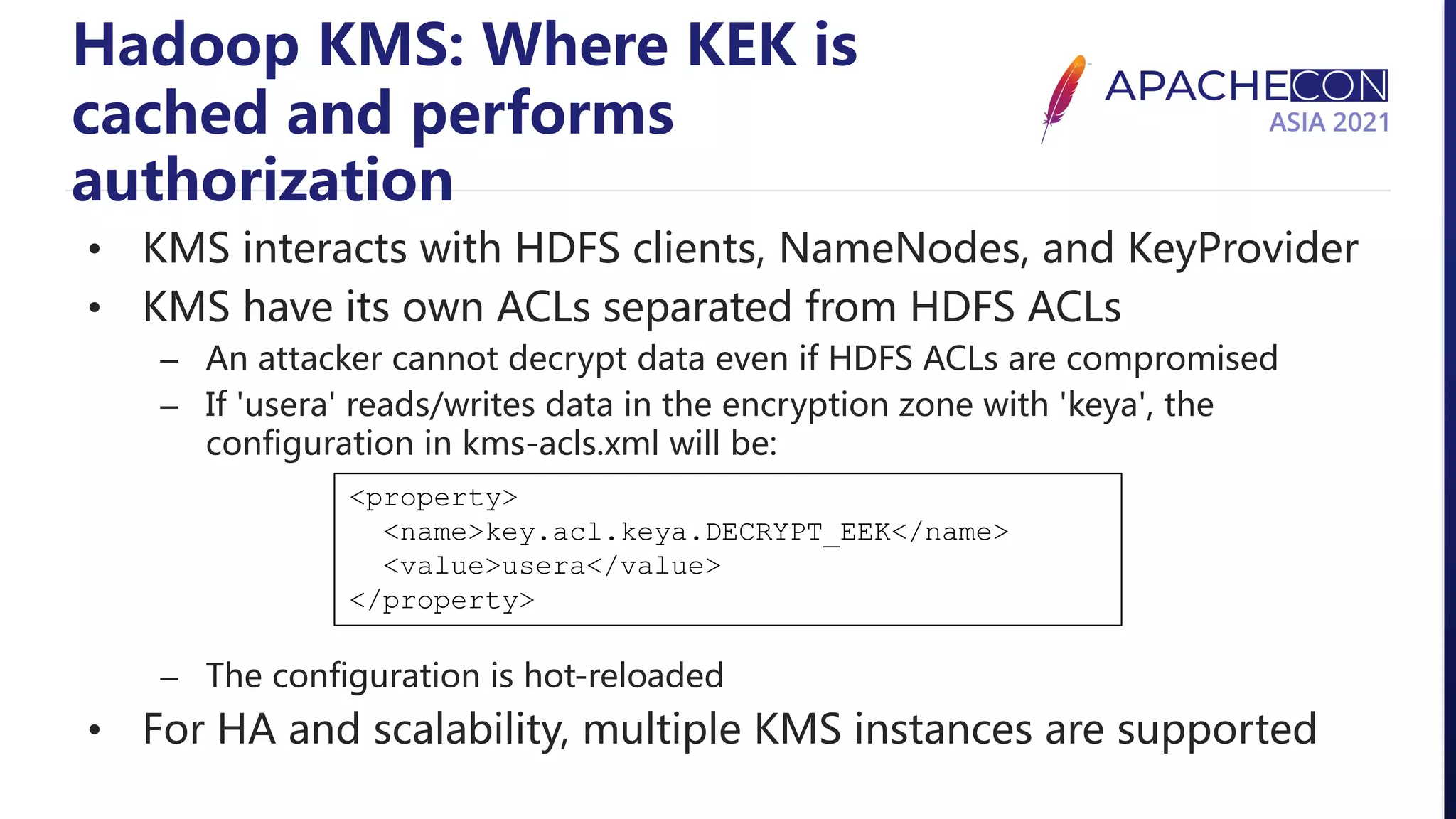 Hadoop KMS: Where KEK is cached and performs authorization • KMS interacts with HDFS clients, NameNodes, and KeyProvider • KMS have its own ACLs separated from HDFS ACLs – An attacker cannot decrypt data even if HDFS ACLs are compromised – If 'usera' reads/writes data in the encryption zone with 'keya', the configuration in kms-acls.xml will be: – The configuration is hot-reloaded • For HA and scalability, multiple KMS instances are supported <property> <name>key.acl.keya.DECRYPT_EEK</name> <value>usera</value> </property> 