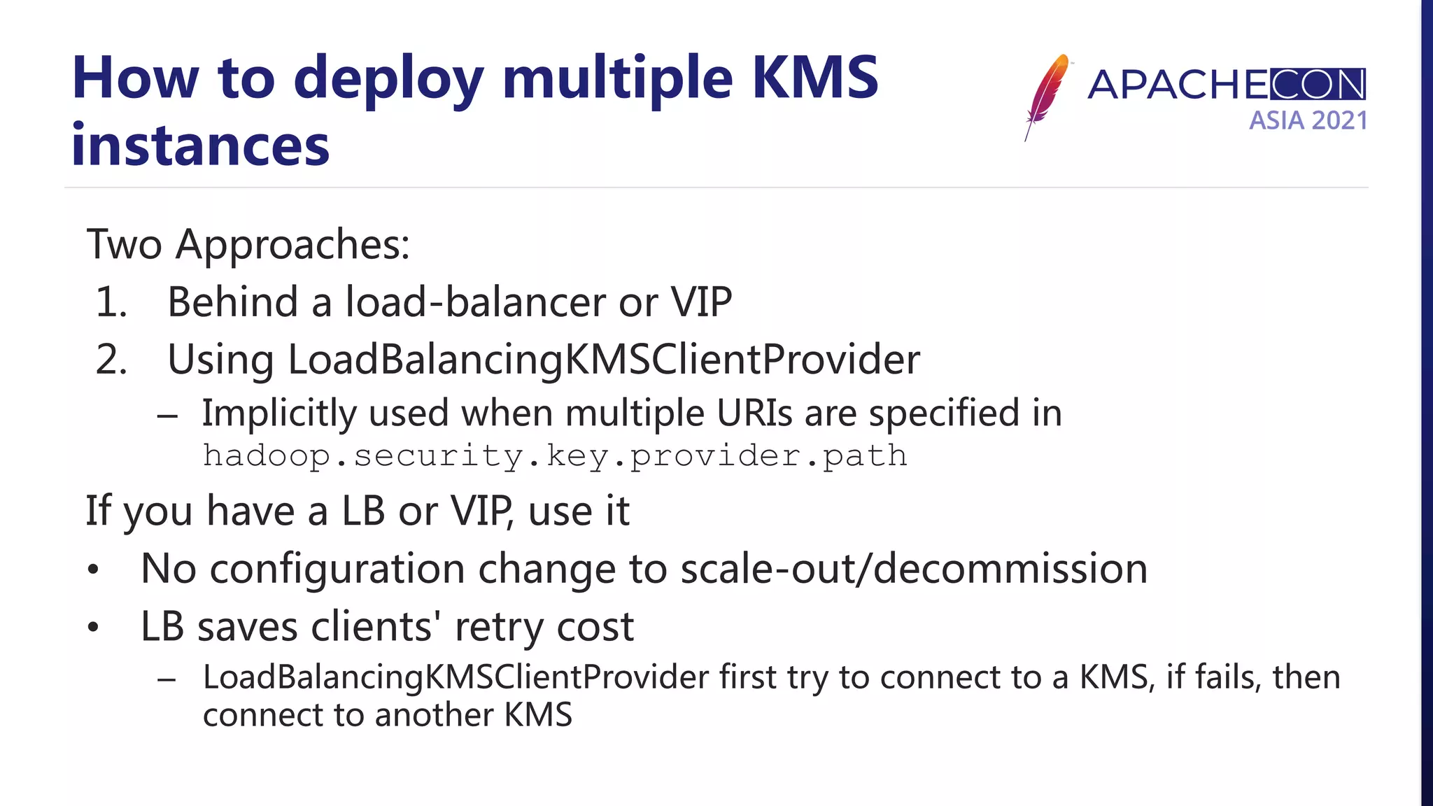 How to deploy multiple KMS instances Two Approaches: 1. Behind a load-balancer or VIP 2. Using LoadBalancingKMSClientProvider – Implicitly used when multiple URIs are specified in hadoop.security.key.provider.path If you have a LB or VIP, use it • No configuration change to scale-out/decommission • LB saves clients' retry cost – LoadBalancingKMSClientProvider first try to connect to a KMS, if fails, then connect to another KMS 