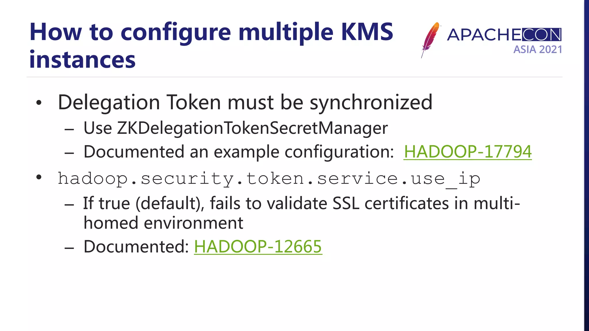 How to configure multiple KMS instances • Delegation Token must be synchronized – Use ZKDelegationTokenSecretManager – Documented an example configuration: HADOOP-17794 • hadoop.security.token.service.use_ip – If true (default), fails to validate SSL certificates in multi- homed environment – Documented: HADOOP-12665 