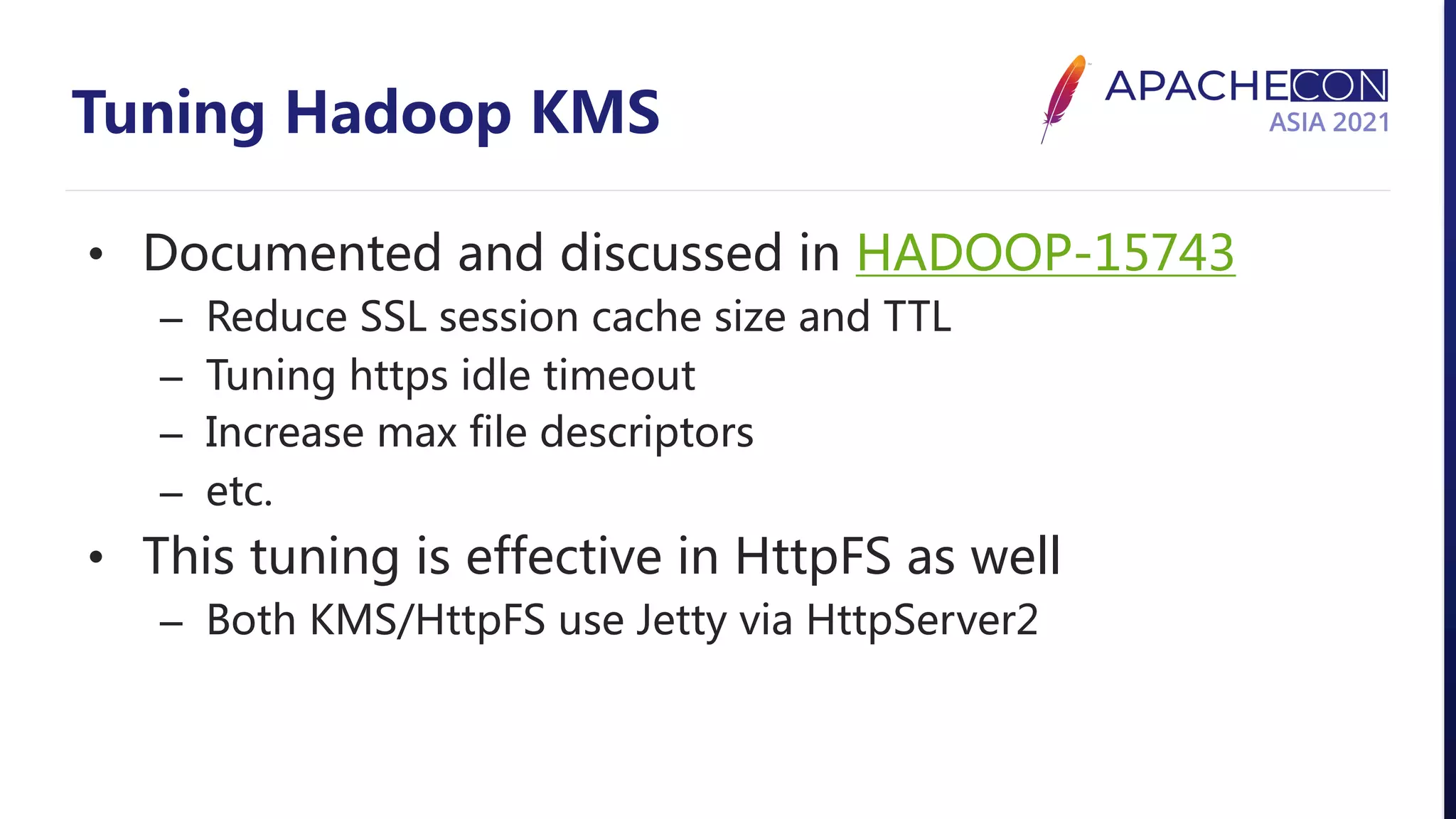 Tuning Hadoop KMS • Documented and discussed in HADOOP-15743 – Reduce SSL session cache size and TTL – Tuning https idle timeout – Increase max file descriptors – etc. • This tuning is effective in HttpFS as well – Both KMS/HttpFS use Jetty via HttpServer2 