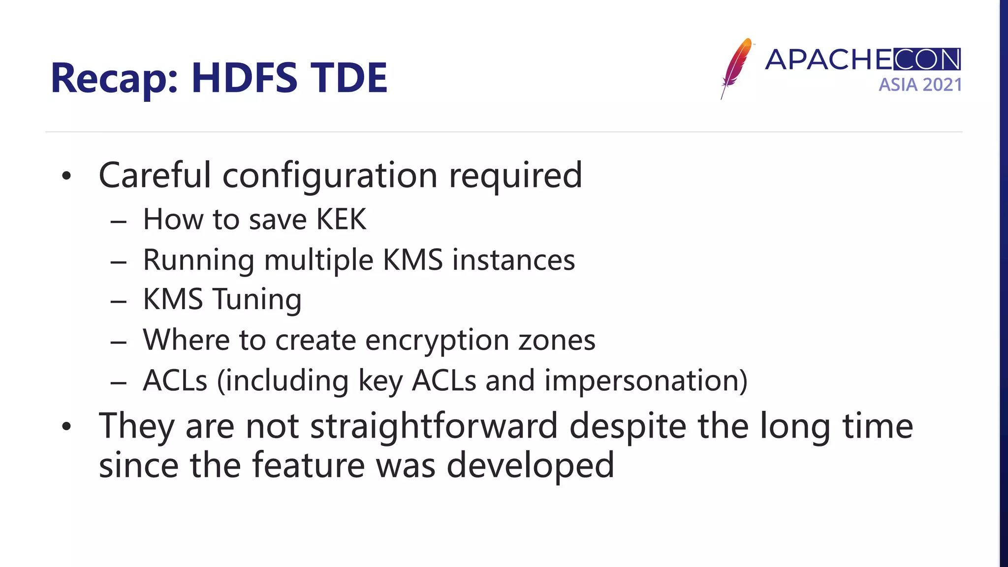 Recap: HDFS TDE • Careful configuration required – How to save KEK – Running multiple KMS instances – KMS Tuning – Where to create encryption zones – ACLs (including key ACLs and impersonation) • They are not straightforward despite the long time since the feature was developed 