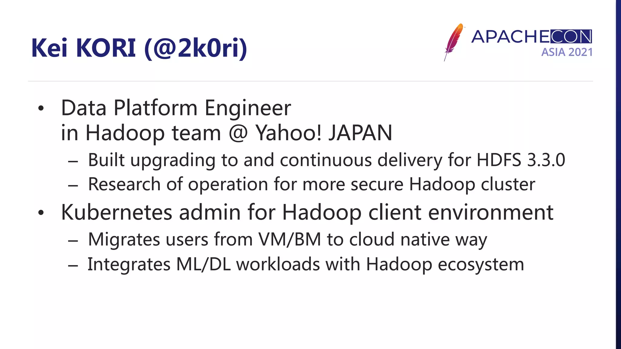 Kei KORI (@2k0ri) • Data Platform Engineer in Hadoop team @ Yahoo! JAPAN – Built upgrading to and continuous delivery for HDFS 3.3.0 – Research of operation for more secure Hadoop cluster • Kubernetes admin for Hadoop client environment – Migrates users from VM/BM to cloud native way – Integrates ML/DL workloads with Hadoop ecosystem 