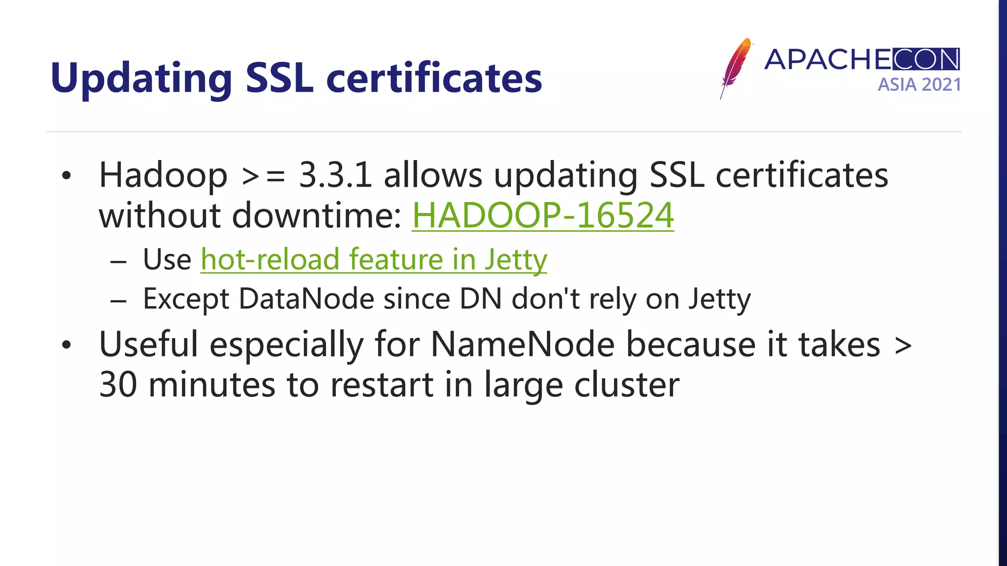 Updating SSL certificates • Hadoop >= 3.3.1 allows updating SSL certificates without downtime: HADOOP-16524 – Use hot-reload feature in Jetty – Except DataNode since DN don't rely on Jetty • Useful especially for NameNode because it takes > 30 minutes to restart in large cluster 